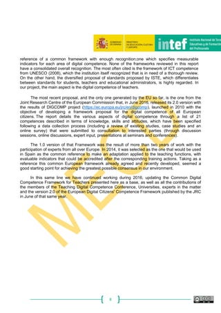 8
reference of a common framework with enough recognition;one which specifies measurable
indicators for each area of digital competence. None of the frameworks reviewed in this report
have a consolidated overall recognition. The most often cited is the framework of ICT competence
from UNESCO (2008), which the institution itself recognized that is in need of a thorough review.
On the other hand, the diversified proposal of standards proposed by ISTE, which differentiates
between standards for students, teachers and educational administrators, is highly regarded. In
our project, the main aspect is the digital competence of teachers.
The most recent proposal, and the only one generated by the EU so far, is the one from the
Joint Research Centre of the European Commission that, in June 2016, released its 2.0 version with
the results of DIGCOMP project (https://ec.europa.eu/jrc/en/digcomp), launched in 2010 with the
objective of developing a framework proposal for the digital competence of all European
citizens. The report details the various aspects of digital competence through a list of 21
competences described in terms of knowledge, skills and attitudes, which have been specified
following a data collection process (including a review of existing studies, case studies and an
online survey) that were submitted to consultation to interested parties (through discussion
sessions, online discussions, expert input, presentations at seminars and conferences).
The 1.0 version of that Framework was the result of more than two years of work with the
participation of experts from all over Europe. In 2014, it was selected as the one that would be used
in Spain as the common reference to make an adaptation applied to the teaching functions, with
evaluable indicators that could be accredited after the corresponding training actions. Taking as a
reference this common European framework already agreed and recently developed, seemed a
good starting point for achieving the greatest possible consensus in our environment.
In this same line we have continued working during 2016, updating the Common Digital
Competence Framework for Teachers presented here as a base, as well as all the contributions of
the members of the Teaching Digital Competence Conference, Universities, experts in the matter
and the version 2.0 of the European Digital Citizens' Competence Framework published by the JRC
in June of that same year.
 