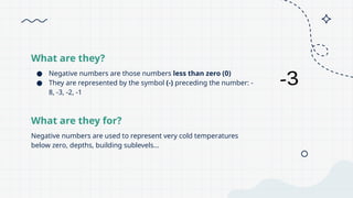 What are they?
Negative numbers are used to represent very cold temperatures
below zero, depths, building sublevels...
What are they for?
● Negative numbers are those numbers less than zero (0)
● They are represented by the symbol (-) preceding the number: -
8, -3, -2, -1
 
