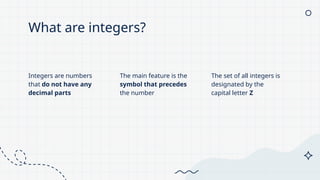 What are integers?
Integers are numbers
that do not have any
decimal parts
The main feature is the
symbol that precedes
the number
The set of all integers is
designated by the
capital letter Z
 