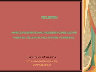 R CUE DE
                   E R N:


A ECUAQUIERDUDAOINQUIET CONELUSODE
 NT   L                UD
INT NET R CUR A ASUSP DR YM EST OS.
   ER , E R N        A ES A R



        Para mayor información:
        www.navegaprotegido.org
            www.sap.org.ar
 