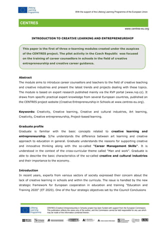 With the support of the Lifelong Learning Programme of the European Union 
CENTRES (Creative Entrepreneurship in Schools) project has been funded with support from the European Commission. 
This publication reflects the views only of the author, and the Commission cannot be held responsible for any use which may be made of the information contained therein. 
CENTRES 
www.centres-eu.org 
INTRODUCTION TO CREATIVE LEARNING AND ENTREPRENEURSHIP 
This paper is the first of three e-learning modules created under the auspices of the CENTRES project. The pilot activity in the Czech Republic was focused on the training of career counsellors in schools in the field of creative 
entrepreneurship and creative career guidance. 
Abstract 
The module aims to introduce career counsellors and teachers to the field of creative teaching and creative industries and present the latest trends and projects dealing with these topics. The module is based on expert research published mainly via the RVP portal (www.rvp.cz). It draws from specific practical expert knowledge from several European countries, published on the CENTRES project website (Creative Entrepreneurship in Schools at www.centres-eu.org). 
Keywords: Creativity, Creative learning, Creative and cultural industries, Art learning, Creativity, Creative entrepreneurship, Project-based learning. 
Graduate profile 
Graduate is familiar with the basic concepts related to creative learning and entrepreneurship. S/he understands the difference between art learning and creative approach to education in general. Graduate understands the reasons for supporting creative and innovative thinking along with the so-called "Career Management Skills". It is understood in the context of the cross-curricular theme called “Man and work”. Graduate is able to describe the basic characteristics of the so-called creative and cultural industries and their importance to the economy. 
Introduction 
In recent years, experts from various sectors of society expressed their concern about the lack of creative learning in schools and within the curricula. The issue is handled by the new strategic framework for European cooperation in education and training "Education and Training 2020" (ET 2020). One of the four strategic objectives set by the Council Conclusions  