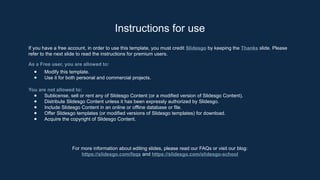 Instructions for use
If you have a free account, in order to use this template, you must credit ݺߣsgo by keeping the Thanks slide. Please
refer to the next slide to read the instructions for premium users.
As a Free user, you are allowed to:
● Modify this template.
● Use it for both personal and commercial projects.
You are not allowed to:
● Sublicense, sell or rent any of ݺߣsgo Content (or a modified version of ݺߣsgo Content).
● Distribute ݺߣsgo Content unless it has been expressly authorized by ݺߣsgo.
● Include ݺߣsgo Content in an online or offline database or file.
● Offer ݺߣsgo templates (or modified versions of ݺߣsgo templates) for download.
● Acquire the copyright of ݺߣsgo Content.
For more information about editing slides, please read our FAQs or visit our blog:
https://slidesgo.com/faqs and https://slidesgo.com/slidesgo-school
 