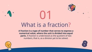 What is a fraction?
A fraction is a type of number that serves to express a
numerical value, where the unit is divided into equal
parts. A fraction is understood as the quotient of two
numbers, that is, as a division yet to be solved.
01
 