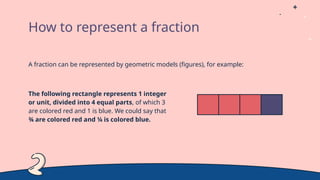 A fraction can be represented by geometric models (figures), for example:
The following rectangle represents 1 integer
or unit, divided into 4 equal parts, of which 3
are colored red and 1 is blue. We could say that
¾ are colored red and ¼ is colored blue.
How to represent a fraction
 