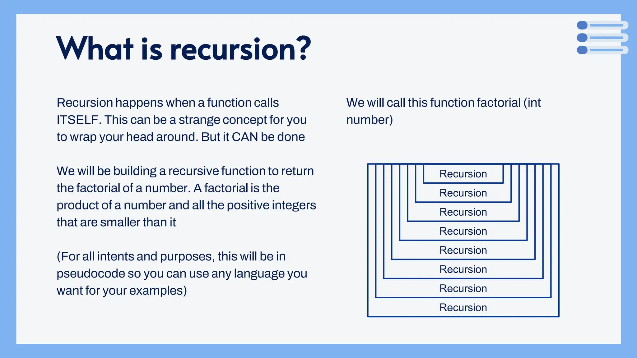 What is recursion?
Recursion happens when a function calls
ITSELF. This can be a strange concept for you
to wrap your head around. But it CAN be done
We will be building a recursive function to return
the factorial of a number. A factorial is the
product of a number and all the positive integers
that are smaller than it
(For all intents and purposes, this will be in
pseudocode so you can use any language you
want for your examples)
We will call this function factorial (int
number)
Recursion
Recursion
Recursion
Recursion
Recursion
Recursion
Recursion
Recursion
 