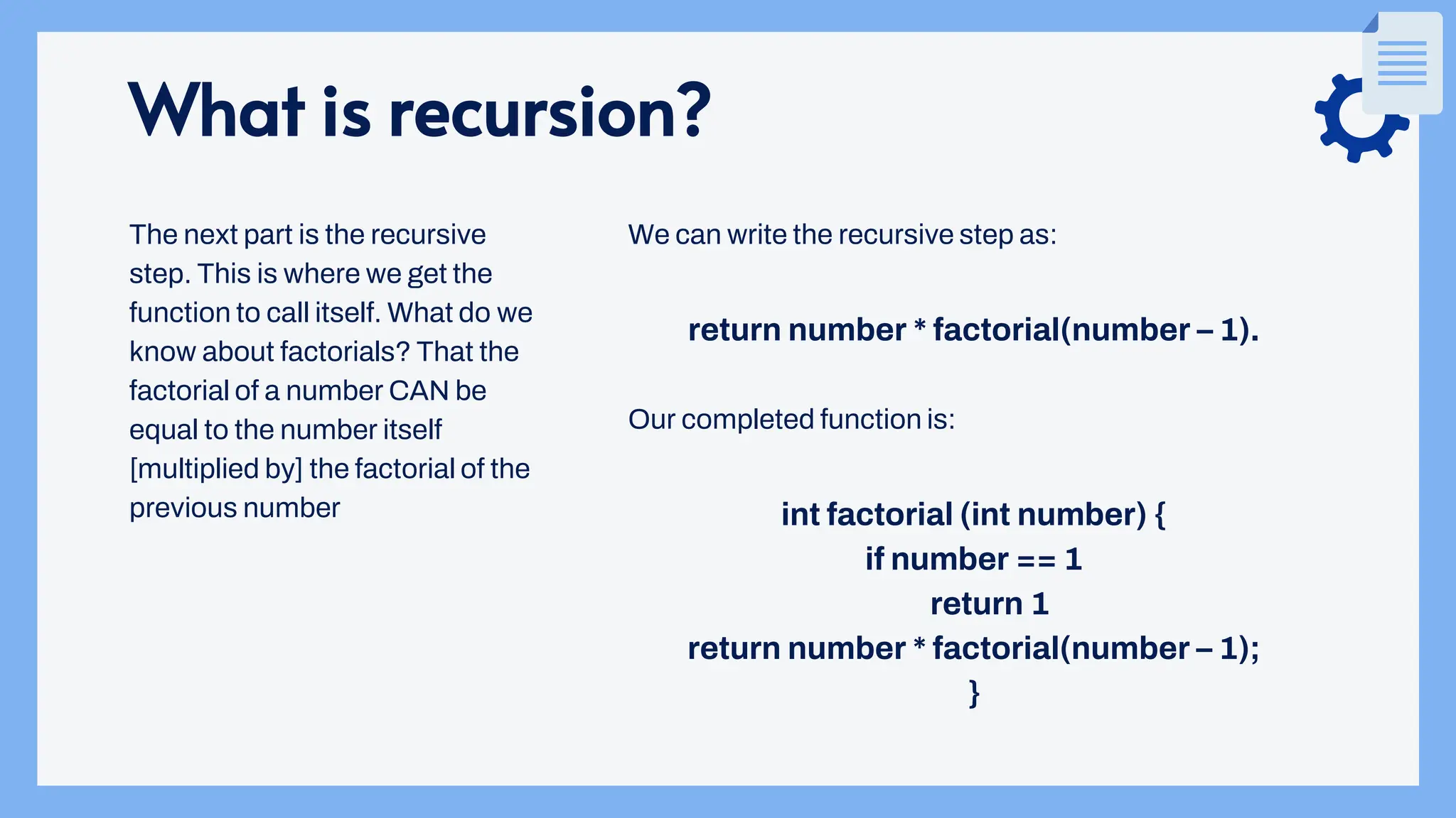 What is recursion?
We can write the recursive step as:
return number * factorial(number – 1).
Our completed function is:
int factorial (int number) {
if number == 1
return 1
return number * factorial(number – 1);
}
The next part is the recursive
step. This is where we get the
function to call itself. What do we
know about factorials? That the
factorial of a number CAN be
equal to the number itself
[multiplied by] the factorial of the
previous number
 