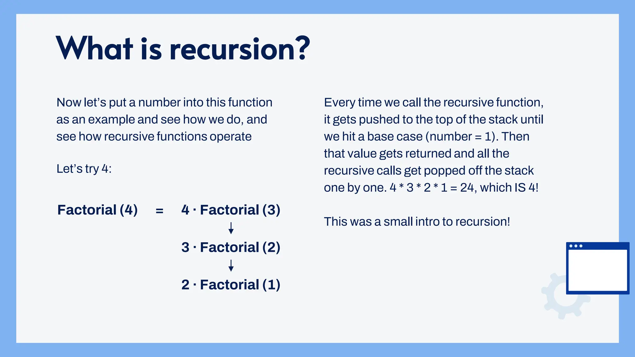 What is recursion?
Now let’s put a number into this function
as an example and see how we do, and
see how recursive functions operate
Factorial (4) 4 · Factorial (3)
=
3 · Factorial (2)
2 · Factorial (1)
Let’s try 4:
Every time we call the recursive function,
it gets pushed to the top of the stack until
we hit a base case (number = 1). Then
that value gets returned and all the
recursive calls get popped off the stack
one by one. 4 * 3 * 2 * 1 = 24, which IS 4!
This was a small intro to recursion!
 