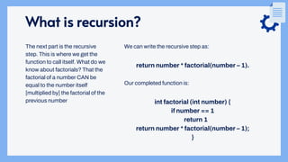 What is recursion?
We can write the recursive step as:
return number * factorial(number – 1).
Our completed function is:
int factorial (int number) {
if number == 1
return 1
return number * factorial(number – 1);
}
The next part is the recursive
step. This is where we get the
function to call itself. What do we
know about factorials? That the
factorial of a number CAN be
equal to the number itself
[multiplied by] the factorial of the
previous number
 