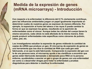 Medida de la expresi ón de genes (mRNA microarrays) - Introducción Con respecto a la enfermedad, la diferencia del 0.1% ciertamente contribuye, pero las influencias ambientales juegan un papel igualmente importante en determinar cuales de nuestros genes se expresan de manera diferente. Por ejemplo, la exposici ón al humo del tabaco o los rayos X puede cambiar la forma en que se expresan los genes, resultando en la aparición de enfermedades como el cáncer. Aunque todas las células del cuerpo tienen la misma secuencia, cada célula no está afectada de la misma manera. Esto puede producir enfermedades más específicas como cánceres de pulmón, colon, piel, etc. Los investigadores estudian la expresión de genes midiendo la cantidad de copias de mRNA que produce un gen. El microarray de expresión de genes es una herramienta que nos dice la cantidad de RNA que cada gen está fabricando, si es que lo está fabricando. Comparando la expresión del gen con la de una persona sana, el microarray ayuda a los científicos a encontrar que genes están fabricando demasiado o demasiado poco RNA en la persona enferma, ayudándoles a asociar un gen o grupo de genes con una enfermedad así como a a desarrollar drogas para tratar la enfermedad y pruebas diagnósticas para detectar o clasificar la enfermedad. 