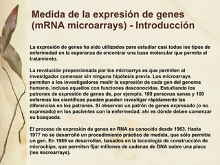Medida de la expresi ón de genes (mRNA microarrays) - Introducción La expresi ón de genes  ha sido utilizados para estudiar casi todos los tipos de enfermedad en la esperanza de encontrar una base molecular que permita el tratamiento. La revoluci ón proporcionada por los microarrys es que permiten al investigador comenzar sin ninguna hipótesis previa. Los microarrays permiten a los investigadores medir la expresión de cada gen del genoma humano, incluso aquellos con funciones desconocidas. Estudiando los patrones de expresión de genes de, por ejemplo, 100 personas sanas y 100 enfermas los científicos pueden pueden investigar rápidamente las diferencias en los patrones. Si observan un patrón de genes expresado (o no expresado) en los pacientes con la enfermedad, ahí es dónde deben comenzar su búsqueda. El proceso de expresión de genes en RNA es conocido desde 1963. Hasta 1977 no se desarrolló un procedimiento práctico de medida, que sólo permitía un gen. En 1989 se desarrollan, basados en la tecnología de construcción de microchips, que permiten fijar millones de cadenas de DNA sobre una placa (los microarrays). 