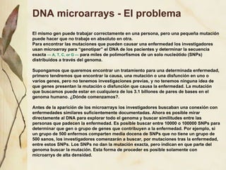 DNA microarrays - El problema El mismo gen puede trabajar correctamente en una persona, pero una pequeña mutación puede hacer que no trabaje en absoluto en otra. Para encontrar las mutaciones que pueden causar una enfermedad los investigadores usan microarray para “genotipar” el DNA de los pacientes y determinar la secuencia exacta  — A, T, C, or G —  para miles de polimorfismos de un solo nucleótido (SNPs) distribuidos a través del genoma. Supongamos que queremos encontrar un tratamiento para una determinada enfermedad, primero tendremos que encontrar la causa, una mutación o una disfunción en uno o varios genes, pero no tenemos investigaciones previas, y no tenemos ninguna idea de que genes presentan la mutación o disfunción que causa la enfermedad. La mutación que buscamos puede estar en cualquiera de los 3.1 billones de pares de bases en el genoma humano. ¿Dónde comenzamos?. Antes de la aparición de los microarrays los investigadores buscaban una conexión con enfermedades similares suficientemente documentadas. Ahora es posible mirar directamente al DNA para explorar todo el genoma y buscar similitudes entre las personas que padecen la enfermedad. Es posible buscar entre 10000 o 100000 SNPs para determinar que gen o grupo de genes que contribuyen a la enfermedad. Por ejemplo, si un grupo de 500 enfermos comparten media docena de SNPs que no tiene un grupo de 500 sanos, los investigadores comenzarán a buscar, por mutaciones tras la enfermedad, entre estos SNPs. Los SNPs no dan la mutación exacta, pero indican en que parte del genoma buscar la mutación. Esta forma de proceder es posible solamente con microarrys de alta densidad. 