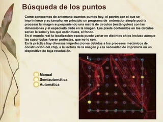 B úsqueda de los puntos Manual Semiautomática Automática Como conocemos de antemano cuantos puntos hay, el patrón con el que se imprimieron y su tamaño, en principio un programa de  ordenador simple podría procesar la imagen superponiendo una matriz de círculos (rectángulos) con las dimensiones y el espaciado dado en la imagen. Los pixels contenidos en los círculos serían la señal y los que están fuera, el fondo. En el mundo real la localización exacta puede variar en distintos chips incluso aunque las cuadrículas fueran perfectas, que no lo son. En la práctica hay diversas imperfecciones debidas a los procesos mecánicos de construcción del chip, a la lectura de la imagen y a la necesidad de imprimirla en un dispositivo de baja resolución. 