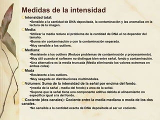 Medidas de la intensidad Intensidad total:  Sensible a la cantidad de DNA depositada, la contaminación y las anomalías en la lectura de la imagen. Media:  Utilizar la media reduce el problema de la cantidad de DNA al no depender del tamaño.  Buena sin contaminación o con la contaminación separada.  Muy sensible a los outliers.  Mediana:  Resistente a los outliers (Reduce problemas de contaminación y procesamiento). Muy útil cuando el software no distingue bien entre señal, fondo y contaminación. Una alternativa es la media truncada (Media eliminando los valores extremos en ambas colas) Moda Resistente a los outliers. Muy sesgada en distribuciones multimodales. Volumen: Suma de la intensidad de la señal por encima del fondo. (media de la señal - media del fondo) x area de la señal. Supone que la señal tiene una componente aditiva debida al alineamiento no específico igual a la del fondo.  Cociente (dos canales): Cociente entre la media mediana o moda de los dos canales. No sensible a la cantidad exacta de DNA depositada al ser un cociente. 