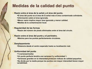 Medidas de la calidad del punto Raz ón entre el área de la señal y el área del punto. El área del punto es el área de la señal más el área contaminada colindante. Información sobre el área ignorada. Menor razón implica mayor área ignorada y menor calidad. Medida de la contaminación local. Regularidad de las formas Razón del número de pixels eliminados entre el área del círculo. Razón entre el área del punto y el perímetro. Máxima para los puntos perfectamente circulares. Desplazamiento Distancia desde el centro esperado hasta su localización real. Uniformidad del punto 1-(varianza/media) Un punto perfecto tendría una varianza 0 y uniformidad 1. Varianzas grandes en la intensidad producen índices de calidad pequeños. Se divide por la media porque los puntos con mayor intensidad tienen mayor variabilidad. 
