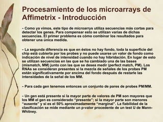 Procesamiento de los microarrays de Affimetrix - Introducci ón Como ya vimos, este tipo de microarrys utiliza secuencias m ás cortas para detectar los genes. Para compensar esto se utilizan varias de dichas secuencias. El primer problema es cómo combinar los resultados para obtener una única medida. La segunda diferencia es que en éstos no hay fondo, toda la superficie del chip está cubierta por los probes y no puede usarse un valor de fondo como indicación de nivel de intensidad cuando no hay hibridación. En lugar de esto se utilizan secuencias en las que se ha cambiado una de las bases (mismatch, MM) junto con las que se desea medir (perfect match, PM). Los RNAs se consideran presentes si la mezcla de señales de los probes PM están significativamente por encima del fondo después de restarle las intensidades de la señal de los MM. Para cada gen tenemos entonces un conjunto de pares de probes PM/MM. Un gen está presente si la mayor parte de valores de PM son mayores que los MM el gen es considerado “presente”; si la mayor parte son menores “ausente” y si es el 50% aproximadamente “marginal”. La fiabilidad de la clasificación se mide mediante un p-valor procedente de un test U de Mann-Whitney. 