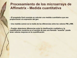 Procesamiento de los microarrays de Affimetrix - Medida cuantitativa El prop ósito final consiste en calcular una medida cuantitativa que sea proporcional a la expresión del gen. Una medida común es la media de las diferencias entre los valores PM y MM. Pueden detectarse diferencias entre la clasificación cualitativa y la cuantificación numérica en el sentido de que una llamada “ausente” puede tener valores mayores en la cuantificación. 