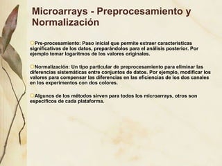 Microarrays - Preprocesamiento y Normalización Pre-procesamiento: Paso inicial que permite extraer caracteristicas significativas de los datos, prepar ándolos para el análisis posterior. Por ejemplo tomar logaritmos de los valores originales. Normalización: Un tipo particular de preprocesamiento para eliminar las diferencias sistemáticas entre conjuntos de datos. Por ejemplo, modificar los valores para compensar las diferencias en las eficiencias de los dos canales en los experimentos con dos colores. Algunos de los métodos sirven para todos los microarrays, otros son específicos de cada plataforma. 
