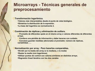 Microarrays - Técnicas generales de preprocesamiento Transformaci ón logaritmica. Valores más interpretables desde el punto de vista biológico. Simetriza la distribución de la expresión. La base del logaritmo es normalmente 2. Combinación de réplicas y eliminación de outliers. Promedio de diferentes spots en el mismo array o valores diferentes de diferentes arrays. Conlleva una pérdida de información y debe hacerse con cuidado. Conviene guardar medidas adicionales al promedio: número de réplicas, variabilidad, …. Normalización por array : Para hacerlos comparables. Dividir por la media del array (o la mediana, o la moda) Restar la media (con logaritmos) Utilizar puntos de control con valores similares en distintos arrays. Regresión lineal iterativa con los dos canales 