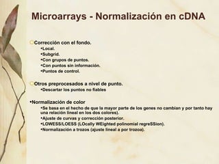 Microarrays - Normalización en cDNA Correcci ón con el fondo. Local. Subgrid. Con grupos de puntos. Con puntos sin información. Puntos de control. Otros preprocesados a nivel de punto. Descartar los puntos no fiables Normalización de color   Se basa en el hecho de que la mayor parte de los genes no cambian y por tanto hay una relación lineal en los dos colores). Ajuste de curvas y corrección posterior. LOWESS/LOESS (LOcally WEighted polinomial regreSSion). Normalización a trozos (ajuste lineal a por trozoa). 
