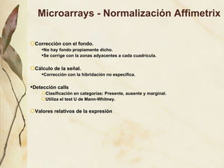 Microarrays - Normalización Affimetrix Correcci ón con el fondo. No hay fondo propiamente dicho. Se corrige con la zonas adyacentes a cada cuadrícula.  Cálculo de la señal. Corrección con la hibridación no específica. Detección calls   Clasificación en categorías: Presente, ausente y marginal. Utiliza el test U de Mann-Whitney. Valores relativos de la expresión 