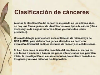Clasificación de cánceres Aunque la clasificación del cáncer ha mejorado en los últimos años, no hay una forma general de identificar nuevos tipos de cáncer (class discovery) o de asignar tumores a tipos ya conocidos (class prediction).  Una metodología prometedora es la utilización de microarrays de DNA (mRNA) para detectar los genes alterados, es decir con expresión diferencial en tipos distintos de cáncer y en células sanas.  Si bien ésta no es la solución completa del problema, al menos es una forma d empezar a buscar los genes diferenciados que permiten iniciar la investigación en causas concretas, tratamiento basados en los genes y nuevos métodos de diagnóstico.  