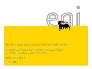 Eni Consumer Associations and Joint Conciliation
Eni INTERNATIONAL RELATIONS AND COMMUNICATION
CONSUMER ASSOCIATIONS RELATIONS
Rome, 2013 April 5
www.eni.it

 