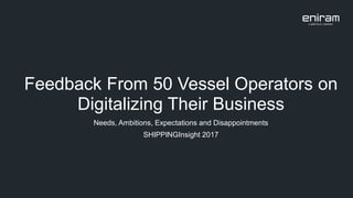Feedback From 50 Vessel Operators on
Digitalizing Their Business
Needs, Ambitions, Expectations and Disappointments
SHIPPINGInsight 2017
 
