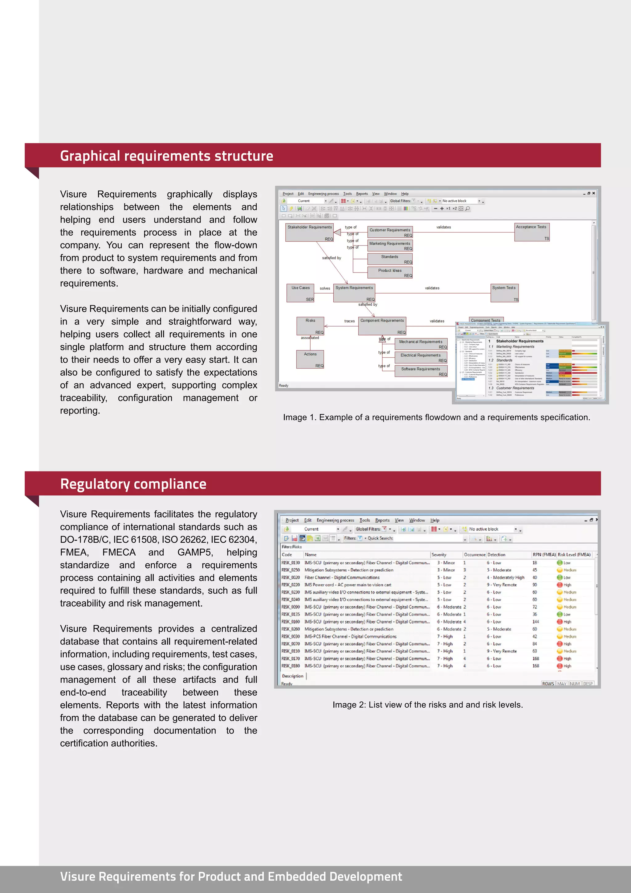 Graphical requirements structure

Visure Requirements graphically displays
relationships between the elements and
helping end users understand and follow
the requirements process in place at the
company. You can represent the flow-down
from product to system requirements and from
there to software, hardware and mechanical
requirements.

Visure Requirements can be initially configured
in a very simple and straightforward way,
helping users collect all requirements in one
single platform and structure them according
to their needs to offer a very easy start. It can
also be configured to satisfy the expectations
of an advanced expert, supporting complex
traceability, configuration management or
reporting.
                                                    Image 1. Example of a requirements flowdown and a requirements specification.




Regulatory compliance
Visure Requirements facilitates the regulatory
compliance of international standards such as
DO-178B/C, IEC 61508, ISO 26262, IEC 62304,
FMEA, FMECA and GAMP5, helping
standardize and enforce a requirements
process containing all activities and elements
required to fulfill these standards, such as full
traceability and risk management.

Visure Requirements provides a centralized
database that contains all requirement-related
information, including requirements, test cases,
use cases, glossary and risks; the configuration
management of all these artifacts and full
end-to-end      traceability  between      these
elements. Reports with the latest information                   Image 2: List view of the risks and and risk levels.
from the database can be generated to deliver
the corresponding documentation to the
certification authorities.




Visure Requirements for Product and Embedded Development
 
