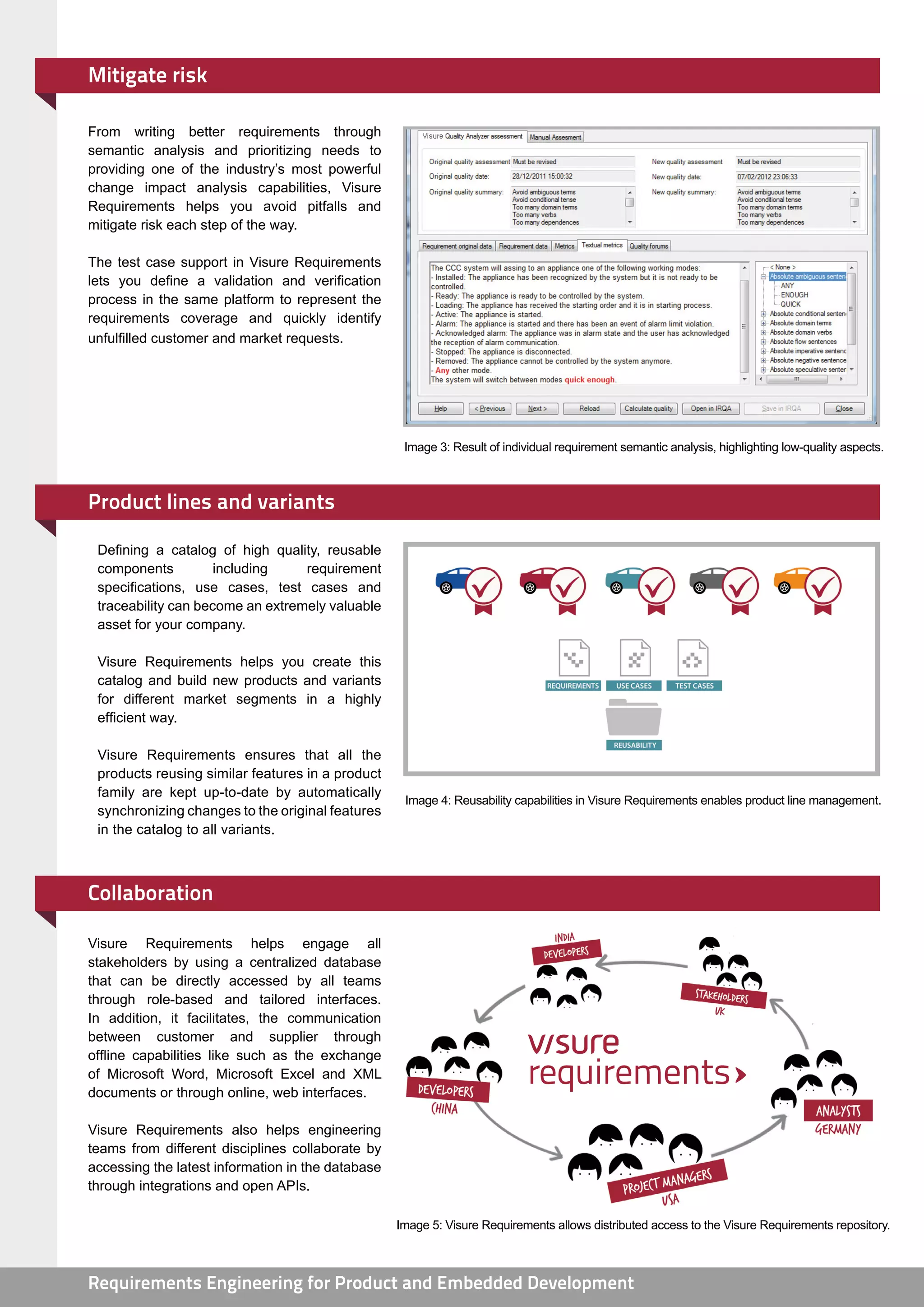 Mitigate risk

From writing better requirements through
semantic analysis and prioritizing needs to
providing one of the industry’s most powerful
change impact analysis capabilities, Visure
Requirements helps you avoid pitfalls and
mitigate risk each step of the way.

The test case support in Visure Requirements
lets you define a validation and verification
process in the same platform to represent the
requirements coverage and quickly identify
unfulfilled customer and market requests.




                                                    Image 3: Result of individual requirement semantic analysis, highlighting low-quality aspects.



Product lines and variants

 Defining a catalog of high quality, reusable
 components          including    requirement
 specifications, use cases, test cases and
 traceability can become an extremely valuable
 asset for your company.

 Visure Requirements helps you create this
 catalog and build new products and variants
 for different market segments in a highly
 efficient way.

 Visure Requirements ensures that all the
 products reusing similar features in a product
 family are kept up-to-date by automatically
                                                    Image 4: Reusability capabilities in Visure Requirements enables product line management.
 synchronizing changes to the original features
 in the catalog to all variants.



Collaboration

Visure Requirements helps engage all
stakeholders by using a centralized database
that can be directly accessed by all teams
through role-based and tailored interfaces.
In addition, it facilitates, the communication
between customer and supplier through
offline capabilities like such as the exchange
of Microsoft Word, Microsoft Excel and XML
documents or through online, web interfaces.

Visure Requirements also helps engineering
teams from different disciplines collaborate by
accessing the latest information in the database
through integrations and open APIs.

                                                   Image 5: Visure Requirements allows distributed access to the Visure Requirements repository.



Requirements Engineering for Product and Embedded Development                                           www.visuresolutions.com
 