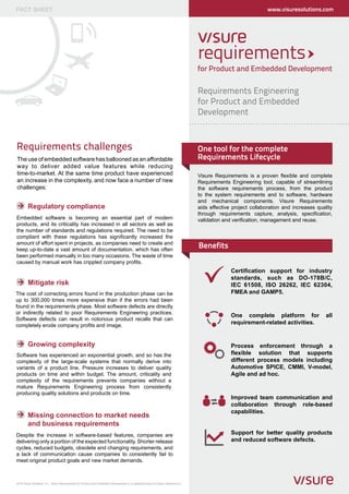 FACT SHEET                                                                                                                                                          www.visuresolutions.com




                                                                                                                                      for Product and Embedded Development

                                                                                                                                      Requirements Engineering
                                                                                                                                      for Product and Embedded
                                                                                                                                      Development


Requirements challenges                                                                                                               One tool for the complete
The use of embedded software has ballooned as an affordable                                                                           Requirements Lifecycle
way to deliver added value features while reducing
time-to-market. At the same time product have experienced                                                                             Visure Requirements is a proven flexible and complete
an increase in the complexity, and now face a number of new                                                                           Requirements Engineering tool, capable of streamlining
challenges:                                                                                                                           the software requirements process, from the product
                                                                                                                                      to the system requirements and to software, hardware
                                                                                                                                      and mechanical components. Visure Requirements
        Regulatory compliance                                                                                                         aids effective project collaboration and increases quality
                                                                                                                                      through requirements capture, analysis, specification,
Embedded software is becoming an essential part of modern                                                                             validation and verification, management and reuse.
products, and its criticality has increased in all sectors as well as
the number of standards and regulations required. The need to be
compliant with these regulations has significantly increased the
amount of effort spent in projects, as companies need to create and
keep up-to-date a vast amount of documentation, which has often
                                                                                                                                      Benefits
been performed manually in too many occasions. The waste of time
caused by manual work has crippled company profits.
                                                                                                                                                    Certification support for industry
                                                                                                                                                    standards, such as DO-178B/C,
        Mitigate risk                                                                                                                               IEC 61508, ISO 26262, IEC 62304,
The cost of correcting errors found in the production phase can be                                                                                  FMEA and GAMP5.
up to 300,000 times more expensive than if the errors had been
found in the requirements phase. Most software defects are directly
or indirectly related to poor Requirements Engineering practices.
                                                                                                                                                    One complete platform for                all
Software defects can result in notorious product recalls that can
completely erode company profits and image.
                                                                                                                                                    requirement-related activities.


        Growing complexity                                                                                                                          Process enforcement through a
Software has experienced an exponential growth, and so has the                                                                                      flexible solution that supports
complexity of the large-scale systems that normally derive into                                                                                     different process models including
variants of a product line. Pressure increases to deliver quality                                                                                   Automotive SPICE, CMMI, V-model,
products on time and within budget. The amount, criticality and                                                                                     Agile and ad hoc.
complexity of the requirements prevents companies without a
mature Requirements Engineering process from consistently
producing quality solutions and products on time.
                                                                                                                                                    Improved team communication and
                                                                                                                                                    collaboration through role-based
                                                                                                                                                    capabilities.
        Missing connection to market needs
        and business requirements
Despite the increase in software-based features, companies are                                                                                      Support for better quality products
delivering only a portion of the expected functionality. Shorter release                                                                            and reduced software defects.
cycles, reduced budgets, obsolete and changing requirements, and
a lack of communication cause companies to consistently fail to
meet original product goals and new market demands.



2012 Visure Solutions, S.L. Visure Requirements for Product and Embedded Development is a registered brand of Visure Solutions,S.L.
 
