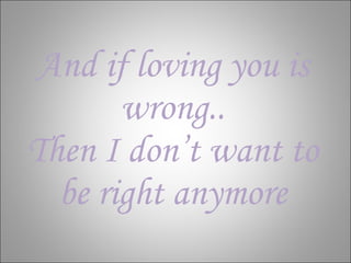 And if loving you is wrong.. Then I don’t want to be right anymore 