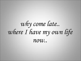 why come late.. where I have my own life now.. 