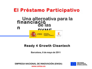 Una alternativa para la  Barcelona, 6 de mayo de 2011 EMPRESA NACIONAL DE INNOVACIÓN (ENISA) www.enisa.es El Préstamo Participativo  financiación de las  PYME Ready 4 Growth Cleantech 
