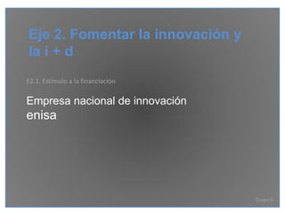 Eje 2. Fomentar la innovación y
la i + d
E2.1. Estímulo a la financiación

Empresa nacional de innovación
enisa




                                   Grupo 6
 