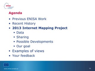 www.enisa.europa.eu 13
Agenda
• Previous ENISA Work
• Recent History
• 2013 Internet Mapping Project
 Data
 Sharing
 Possible Developments
 Our goal
 Examples of views
• Your feedback
 