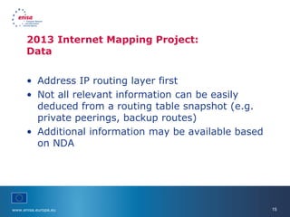 www.enisa.europa.eu 15
• Address IP routing layer first
• Not all relevant information can be easily
deduced from a routing table snapshot (e.g.
private peerings, backup routes)
• Additional information may be available based
on NDA
2013 Internet Mapping Project:
Data
 