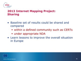 www.enisa.europa.eu 16
• Baseline set of results could be shared and
compared
 within a defined community such as CERTs
 under appropriate NDA
• Learn lessons to improve the overall situation
in Europe
2013 Internet Mapping Project:
Sharing
 