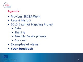 www.enisa.europa.eu 26
Agenda
• Previous ENISA Work
• Recent History
• 2013 Internet Mapping Project
 Data
 Sharing
 Possible Developments
 Our goal
 Examples of views
• Your feedback
 