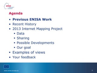 www.enisa.europa.eu 3
Agenda
• Previous ENISA Work
• Recent History
• 2013 Internet Mapping Project
 Data
 Sharing
 Possible Developments
 Our goal
 Examples of views
• Your feedback
 