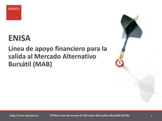 ENISA
Línea de apoyo financiero para la
salida al Mercado Alternativo
Bursátil (MAB)




http://www.atomm.es   ENISA Línea de acceso al Mercado Alternativo Bursátil (MAB)   1
 
