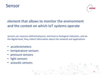 13
Sensor
element that allows to monitor the environment
and the context on which IoT systems operate
• accelerometers
• temperature sensors
• pressure sensors
• light sensors
• acoustic sensors
sensors can measure defined physical, chemical or biological indicators, and on
the digital level, they collect information about the network and applications
 