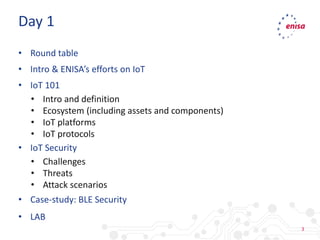 3
• Round table
• Intro & ENISA’s efforts on IoT
• IoT 101
• Intro and definition
• Ecosystem (including assets and components)
• IoT platforms
• IoT protocols
• IoT Security
• Challenges
• Threats
• Attack scenarios
• Case-study: BLE Security
• LAB
Day 1
 