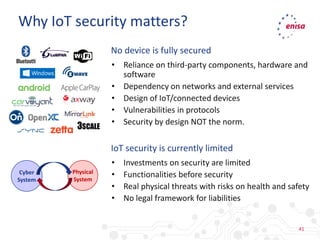 41
No device is fully secured
• Reliance on third-party components, hardware and
software
• Dependency on networks and external services
• Design of IoT/connected devices
• Vulnerabilities in protocols
• Security by design NOT the norm.
IoT security is currently limited
• Investments on security are limited
• Functionalities before security
• Real physical threats with risks on health and safety
• No legal framework for liabilities
Why IoT security matters?
Cyber
System
Physical
System
 
