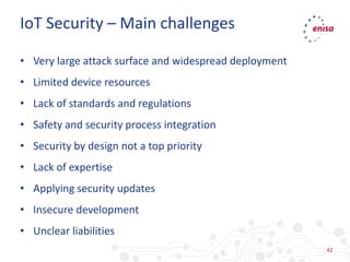 42
• Very large attack surface and widespread deployment
• Limited device resources
• Lack of standards and regulations
• Safety and security process integration
• Security by design not a top priority
• Lack of expertise
• Applying security updates
• Insecure development
• Unclear liabilities
IoT Security – Main challenges
 