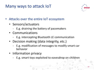 47
• Attacks over the entire IoT ecosystem
• Sensors/actuators
- E.g. draining the battery of pacemakers
• Communications
- E.g. intercepting Bluetooth LE communication
• Decision making (data integrity, etc.)
- E.g. modification of messages to modify smart car
behavior
• Information privacy
- E.g. smart toys exploited to eavesdrop on children
Many ways to attack IoT
 