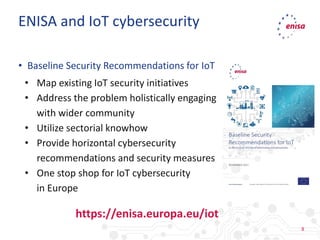 8
• Baseline Security Recommendations for IoT
• Map existing IoT security initiatives
• Address the problem holistically engaging
with wider community
• Utilize sectorial knowhow
• Provide horizontal cybersecurity
recommendations and security measures
• One stop shop for IoT cybersecurity
in Europe
ENISA and IoT cybersecurity
https://enisa.europa.eu/iot
 