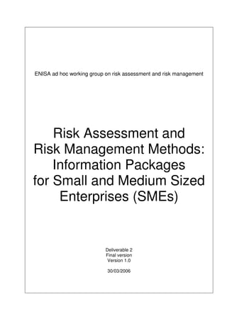 ENISA ad hoc working group on risk assessment and risk management
Risk Assessment and
Risk Management Methods:
Information Packages
for Small and Medium Sized
Enterprises (SMEs)
Deliverable 2
Final version
Version 1.0
30/03/2006
 