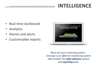 • Real-time dashboard
• Analytics
• Alarms and alerts
• Customizable reports
INTELLIGENCE
More tan just a metering system…
Eniscope is an effective monitoring system
that includes the right software system
and reporting tools.
 