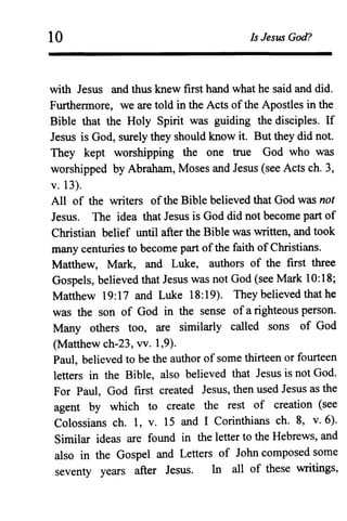 10 Is Jesus God?
with Jesus and thus knew first hand what he said and did.
Furthermore, we are told in the Acts ofthe Apostles in the
Bible that the Holy Spirit was guiding the disciples. If
Jesus is God, surely they should know it. But they did not.
They kept worshipping the one true God who was
worshipped by Abraham, Moses and Jesus (see Actsch. 3,
v.13).
All of the writers ofthe Bible believed that God was not
Jesus. The idea that Jesus is God did not become part of
Christian belief until after the Bible was written, and took
many centuries to become part ofthe faith of Christians.
Matthew, Mark, and Luke, authors of the first three
Gospels, believed that Jesus was not God (see Mark 10:18;
Matthew 19:17 and Luke 18:19). They believed that he
was the son of God in the sense ofa righteous person.
Many others too, are similarly called sons of God
(Matthew ch-23, vv. 1,9).
Paul, believed to be the author of some thirteen or fourteen
letters in the Bible, also believed that Jesus is not God.
For Paul, God first created Jesus, then used Jesus as the
agent by which to create the rest of creation (see
Colossians ch. 1, v. 15 and I Corinthians ch. 8, v. 6).
Similar ideas are found in the letter to the Hebrews, and
also in the Gospel and Letters of John composed some
seventy years after Jesus. In all of these writings,
 
