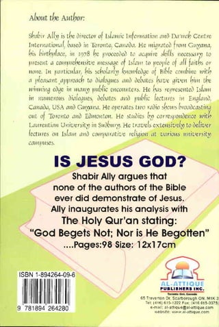 Sh::lbll' All:" is the uirector of blmllic IrrforJIwtiinl "me) D"l'llJc,h Ce~ltre
1l1tenUitiomJl) ['(Iseu ill Tbl'Of1to, Cml.ll1.1. He flJjgr~teo hmH G't~aJ1aJ
his [1irth"lacc! iff 1078 he I'l'Occei'lco to {IC'lloI;ye skills l1eccs~r;9 to
fH'CSCl1t ,1 COf'liJrchcl1sivc IIIc.~sagc llf blalll La pcordc of ,If{ faiths or
11011e. III /JClrticlof{CJr: his schol.1YI:rJ {,fIOJl'fcvgc of P,i[1fc conlhi"lc with
a r,[CClsmlt ClfJ/lYoach to oialowlCs al10 ockltes hiI've ,given him the
Jll
illllil1g cogc ill IIJaJl~ /HI[1fic CrlCOloff/Lers. He {'ws retnescl1teo blmll
ill 11WI'ICYOWi ilia{llg'ICS, 2lc!',ltcs ,11l2l /Jl.d,(ic (cctLnc.> ill El1g{aI10;
CarUloa, USA ClJl0 CI'!~I1.l. He o/,cratcs two raaio shall's [;m,likClstiI19
OHt ot TOro~ltO ,11JlJ ElJlI10rl tlH1. Hc stJ.loics [,~) coryes/Jollclcl1cc with
LmtreJlti,U1 Ul1il-1
crsilXl il1 SloIO(111)';9. Hc t"ClVc!S cxterlsive{;9 to oefiver
(ect>trcs all bfL1J11 arlO COflllJMilti'uc reiigiOf1 {It varioHS ,tI1i'i-'ersit~
CClIlIIHfSCS.
IS JESUS GOD?
Shabir Ally argues that
none of the authors of the Bible
ever did demonstrate of Jesus.
Ally inaugurates his analysis with
The Holy Qur'an stating:
"God Begets Not; Nor is He Begotten"
....Pages:98 Size: 12x17cm
ISBN 1-894264-09-6
II I!
II
9 781894 264280
........ 1DMo~
65 T'everton Dr. Scarborough ON M1K 3:
TeL 1416)615-1222 Fax (416615-0375)
.·ma,l: al·att,que~al·all,que.com
web~lte "".V'w al-01l'tlque com
 